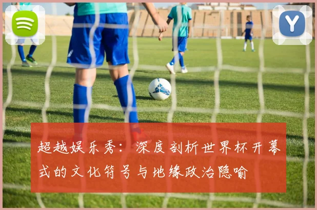 超越娱乐秀：深度剖析世界杯开幕式的文化符号与地缘政治隐喻