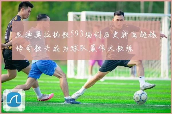 瓜迪奥拉执教593场创历史新高超越传奇教头成为球队最伟大教练