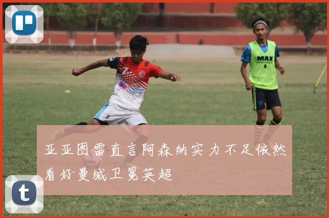 亚亚图雷直言阿森纳实力不足依然看好曼城卫冕英超