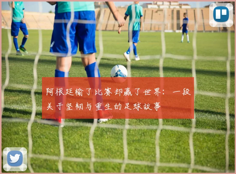 阿根廷输了比赛却赢了世界：一段关于坚韧与重生的足球故事
