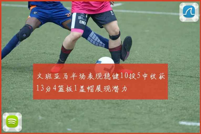 文班亚马半场表现稳健10投5中收获13分4篮板1盖帽展现潜力