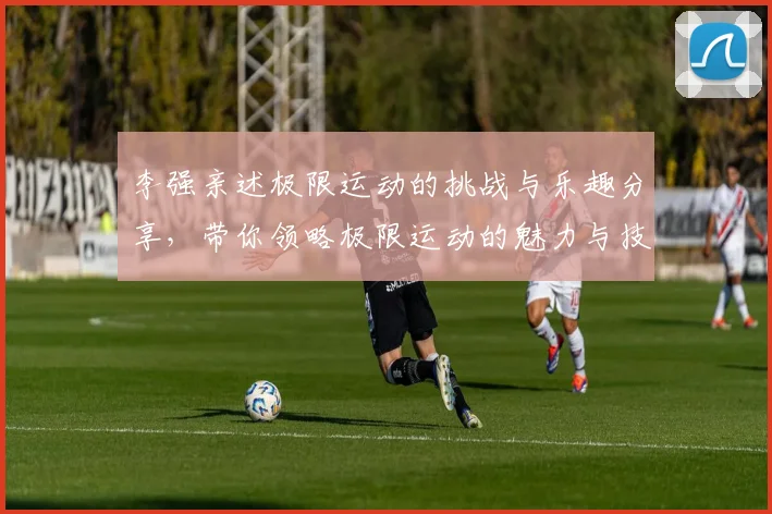 李强亲述极限运动的挑战与乐趣分享，带你领略极限运动的魅力与技巧