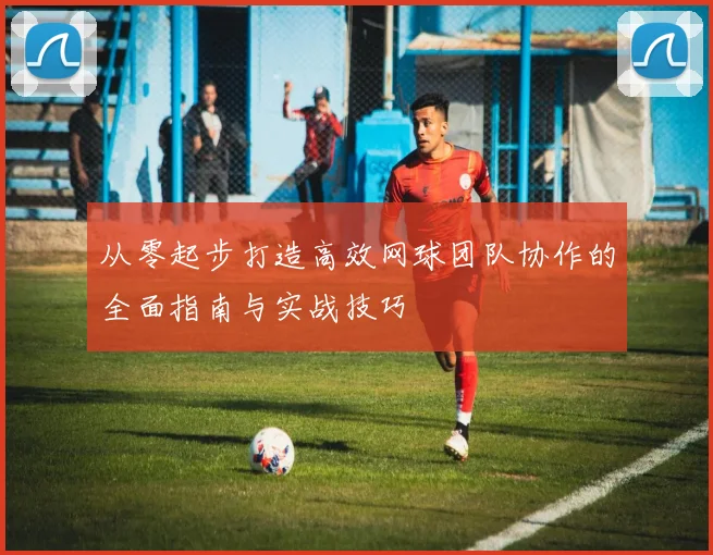 从零起步打造高效网球团队协作的全面指南与实战技巧