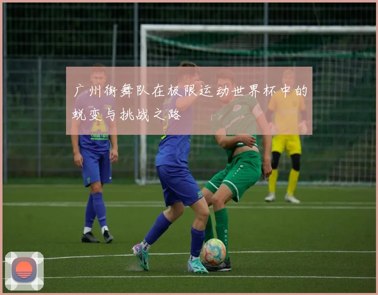 广州街舞队在极限运动世界杯中的蜕变与挑战之路