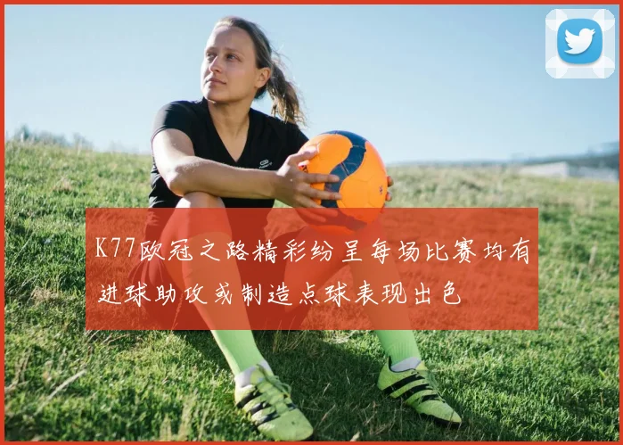 K77欧冠之路精彩纷呈每场比赛均有进球助攻或制造点球表现出色