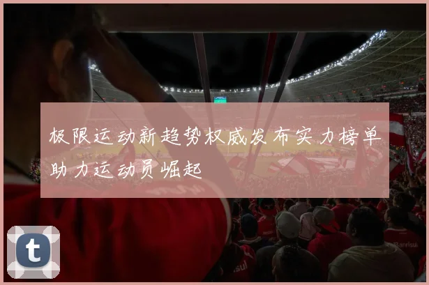 极限运动新趋势权威发布实力榜单助力运动员崛起