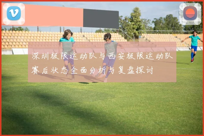 深圳极限运动队与西安极限运动队赛后状态全面分析与复盘探讨