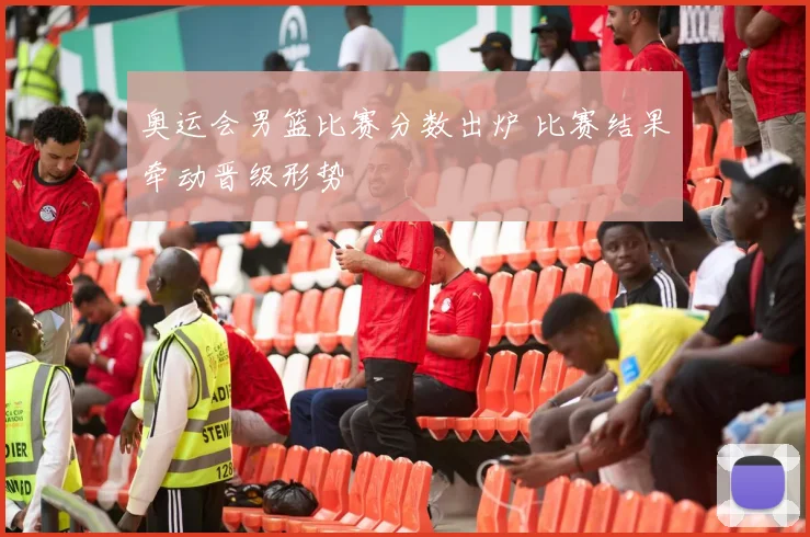 奥运会男篮比赛分数出炉 比赛结果牵动晋级形势